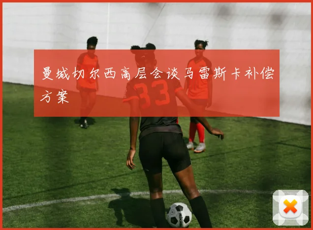 曼城切尔西高层会谈马雷斯卡补偿方案