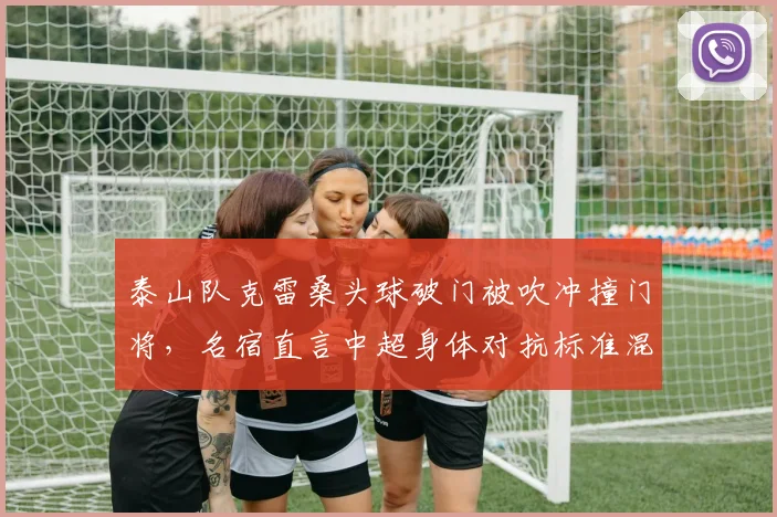 泰山队克雷桑头球破门被吹冲撞门将,名宿直言中超身体对抗标准混乱