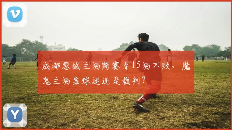 成都蓉城主场跨赛季15场不败，魔鬼主场靠球迷还是裁判？