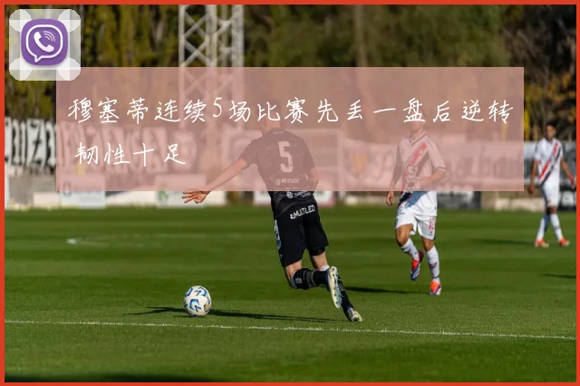 穆塞蒂连续5场比赛先丢一盘后逆转 韧性十足