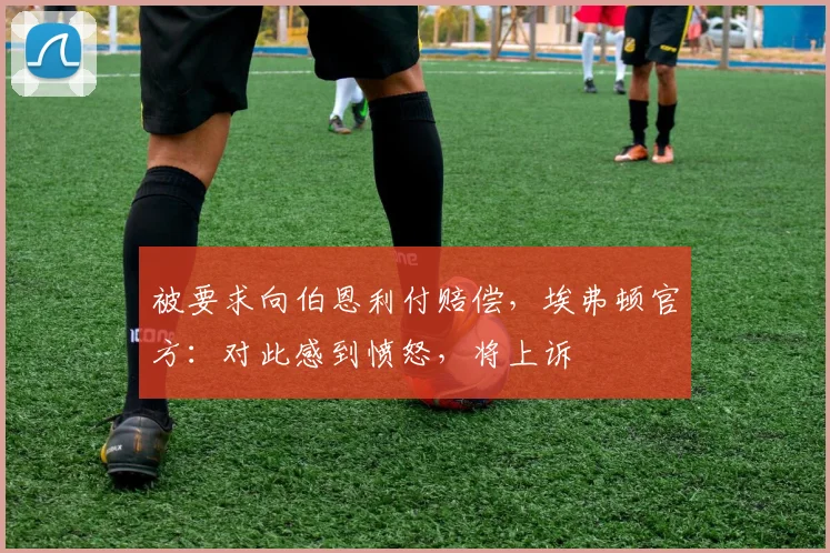 被要求向伯恩利付赔偿,埃弗顿官方:对此感到愤怒,将上诉