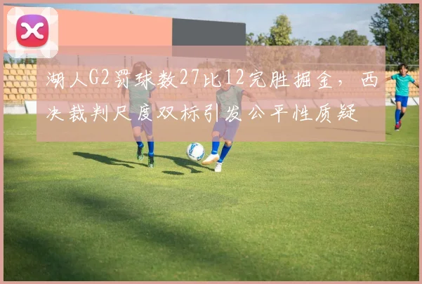 湖人G2罚球数27比12完胜掘金,西决裁判尺度双标引发公平性质疑